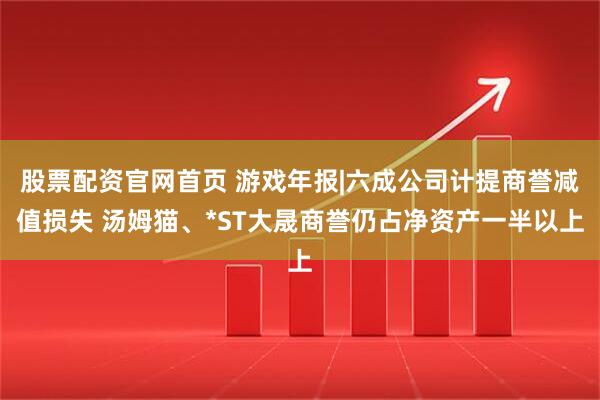 股票配资官网首页 游戏年报|六成公司计提商誉减值损失 汤姆猫、*ST大晟商誉仍占净资产一半以上