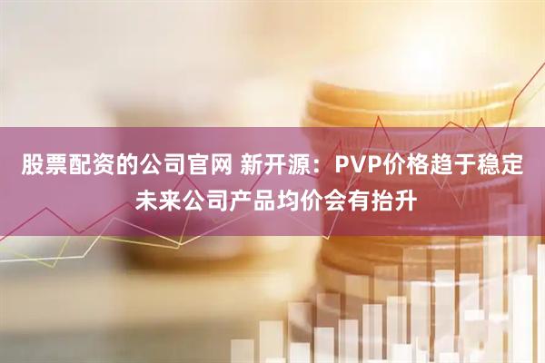 股票配资的公司官网 新开源：PVP价格趋于稳定 未来公司产品均价会有抬升