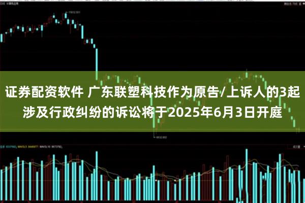 证券配资软件 广东联塑科技作为原告/上诉人的3起涉及行政纠纷的诉讼将于2025年6月3日开庭