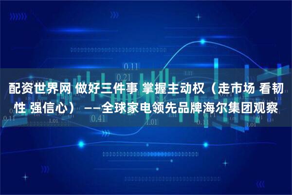 配资世界网 做好三件事 掌握主动权（走市场 看韧性 强信心） ——全球家电领先品牌海尔集团观察