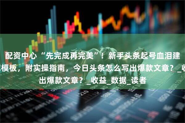 配资中心 “先完成再完美”！新手头条起号血泪建议+爆款素材库模板，附实操指南，今日头条怎么写出爆款文章？_收益_数据_读者