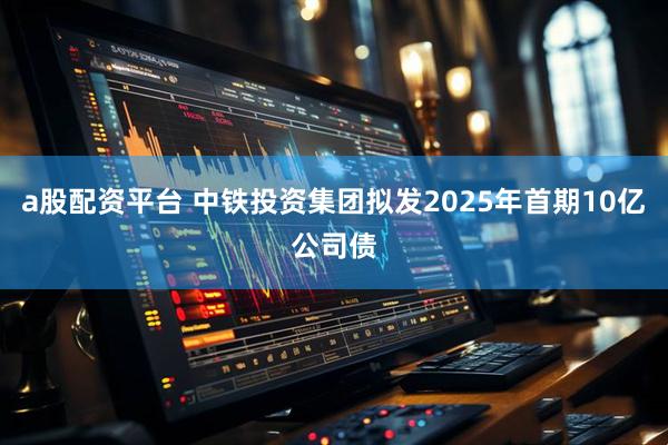 a股配资平台 中铁投资集团拟发2025年首期10亿公司债