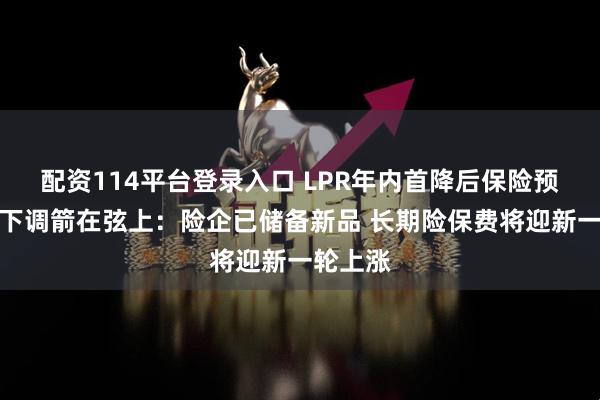 配资114平台登录入口 LPR年内首降后保险预定利率下调箭在弦上：险企已储备新品 长期险保费将迎新一轮上涨
