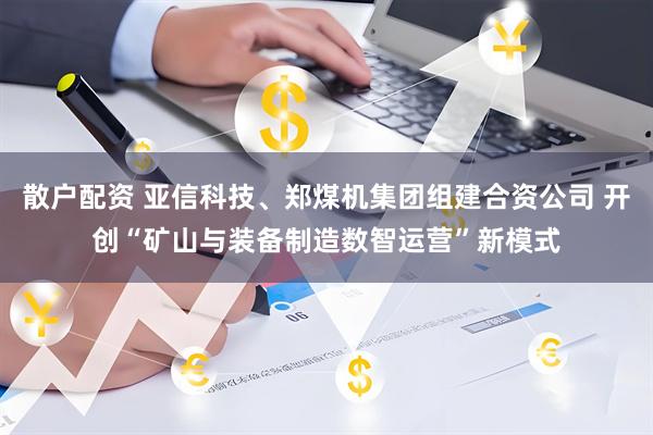 散户配资 亚信科技、郑煤机集团组建合资公司 开创“矿山与装备制造数智运营”新模式