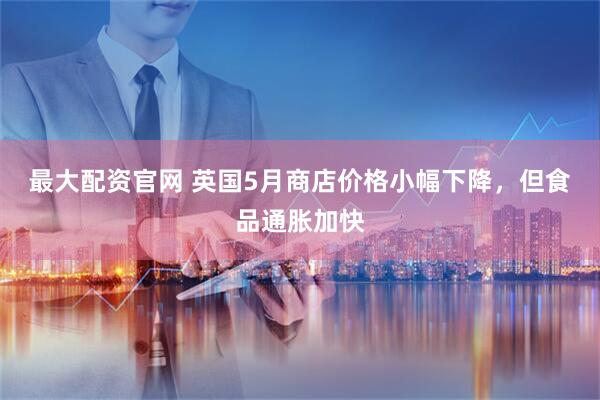 最大配资官网 英国5月商店价格小幅下降，但食品通胀加快