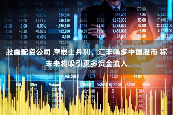股票配资公司 摩根士丹利、汇丰唱多中国股市 称未来将吸引更多资金流入