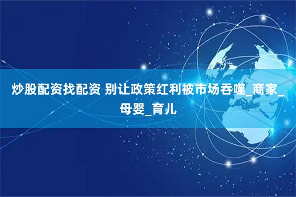 炒股配资找配资 别让政策红利被市场吞噬_商家_母婴_育儿