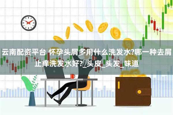 云南配资平台 怀孕头屑多用什么洗发水?哪一种去屑止痒洗发水好?_头皮_头发_味道