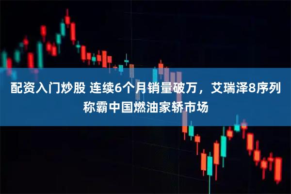 配资入门炒股 连续6个月销量破万，艾瑞泽8序列称霸中国燃油家轿市场
